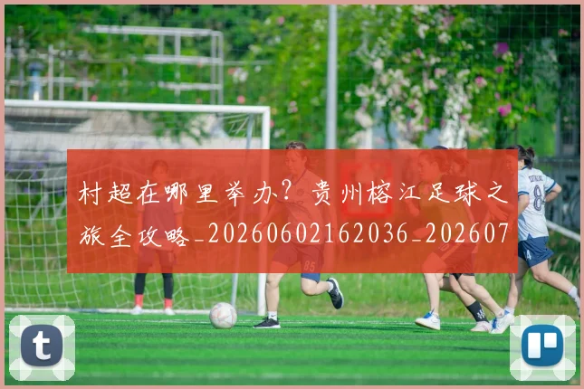 村超在哪里举办？贵州榕江足球之旅全攻略_20260602162036_20260731175323