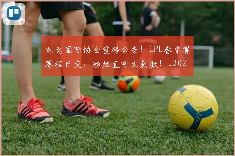 电竞国际协会重磅公告!LPL春季赛赛程巨变,粉丝直呼太刺激!_20260708192958