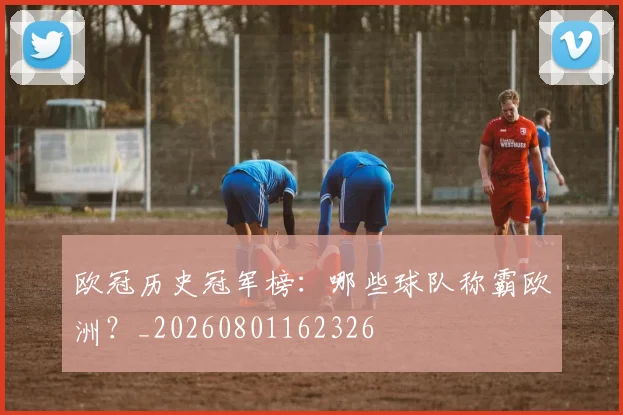 欧冠历史冠军榜：哪些球队称霸欧洲？_20260801162326