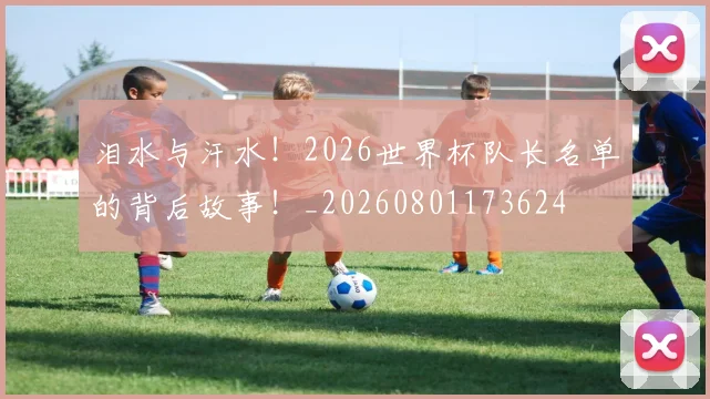 泪水与汗水！2026世界杯队长名单的背后故事！_20260801173624